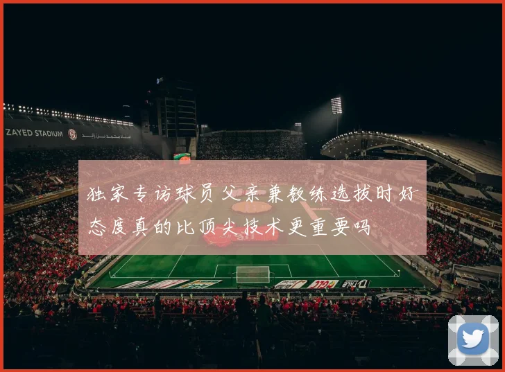独家专访球员父亲兼教练选拔时好态度真的比顶尖技术更重要吗