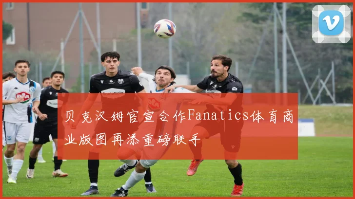 贝克汉姆官宣合作Fanatics体育商业版图再添重磅联手