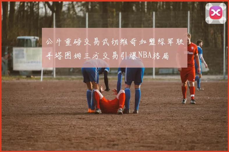 公牛重磅交易武切维奇加盟绿军联手塔图姆三方交易引爆NBA格局